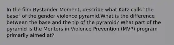 In the film Bystander Moment, describe what Katz calls "the base" of the gender violence pyramid.What is the difference between the base and the tip of the pyramid? What part of the pyramid is the Mentors in Violence Prevention (MVP) program primarily aimed at?