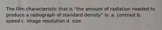 The film characteristic that is "the amount of radiation needed to produce a radiograph of standard density" is: a. contrast b. speed c. image resolution d. size