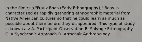 In the film clip "Franz Boas (Early Ethnography)," Boas is characterized as rapidly gathering ethnographic material from Native American cultures so that he could learn as much as possible about them before they disappeared. This type of study is known as: A. Participant Observation B. Salvage Ethnography C. A Synchronic Approach D. Armchair Anthropology