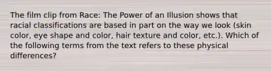 The film clip from Race: The Power of an Illusion shows that racial classifications are based in part on the way we look (skin color, eye shape and color, hair texture and color, etc.). Which of the following terms from the text refers to these physical differences?