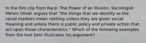 In the film clip from Race: The Power of an Illusion, Sociologist Melvin Oliver argues that "the things that we identify as the racial markers mean nothing unless they are given social meaning and unless there is public policy and private action that act upon those characteristics." Which of the following examples from the text best illustrates his argument?