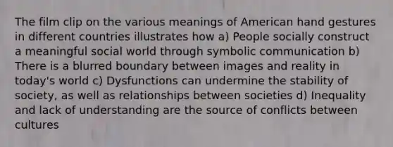 The film clip on the various meanings of American hand gestures in different countries illustrates how a) People socially construct a meaningful social world through symbolic communication b) There is a blurred boundary between images and reality in today's world c) Dysfunctions can undermine the stability of society, as well as relationships between societies d) Inequality and lack of understanding are the source of conflicts between cultures