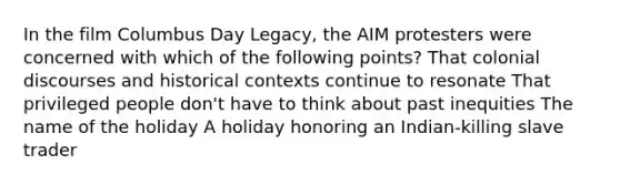 In the film Columbus Day Legacy, the AIM protesters were concerned with which of the following points? That colonial discourses and historical contexts continue to resonate That privileged people don't have to think about past inequities The name of the holiday A holiday honoring an Indian-killing slave trader