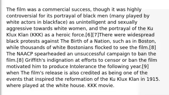 The film was a commercial success, though it was highly controversial for its portrayal of black men (many played by white actors in blackface) as unintelligent and sexually aggressive towards white women, and the portrayal of the Ku Klux Klan (KKK) as a heroic force.[6][7]There were widespread black protests against The Birth of a Nation, such as in Boston, while thousands of white Bostonians flocked to see the film.[8] The NAACP spearheaded an unsuccessful campaign to ban the film.[8] Griffith's indignation at efforts to censor or ban the film motivated him to produce Intolerance the following year.[9] when The film's release is also credited as being one of the events that inspired the reformation of the Ku Klux Klan in 1915. where played at the white house. KKK movie.