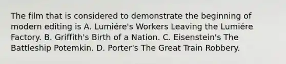 The film that is considered to demonstrate the beginning of modern editing is A. Lumiére's Workers Leaving the Lumiére Factory. B. Griffith's Birth of a Nation. C. Eisenstein's The Battleship Potemkin. D. Porter's The Great Train Robbery.