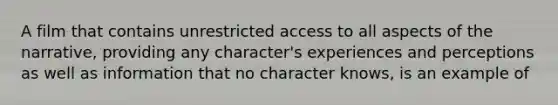 A film that contains unrestricted access to all aspects of the narrative, providing any character's experiences and perceptions as well as information that no character knows, is an example of