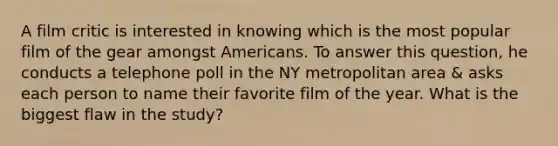 A film critic is interested in knowing which is the most popular film of the gear amongst Americans. To answer this question, he conducts a telephone poll in the NY metropolitan area & asks each person to name their favorite film of the year. What is the biggest flaw in the study?