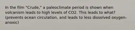 In the film "Crude," a paleoclimate period is shown when volcanism leads to high levels of CO2. This leads to what? (prevents ocean circulation, and leads to less dissolved oxygen-anoxic)