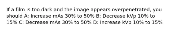 If a film is too dark and the image appears overpenetrated, you should A: Increase mAs 30% to 50% B: Decrease kVp 10% to 15% C: Decrease mAs 30% to 50% D: Increase kVp 10% to 15%