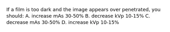 If a film is too dark and the image appears over penetrated, you should: A. increase mAs 30-50% B. decrease kVp 10-15% C. decrease mAs 30-50% D. increase kVp 10-15%