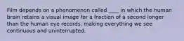 Film depends on a phenomenon called ____ in which the human brain retains a visual image for a fraction of a second longer than the human eye records, making everything we see continuous and uninterrupted.
