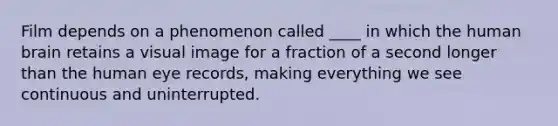 Film depends on a phenomenon called ____ in which the human brain retains a visual image for a fraction of a second longer than the human eye records, making everything we see continuous and uninterrupted.