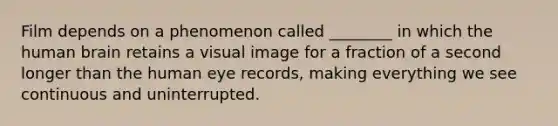 Film depends on a phenomenon called ________ in which the human brain retains a visual image for a fraction of a second longer than the human eye records, making everything we see continuous and uninterrupted.