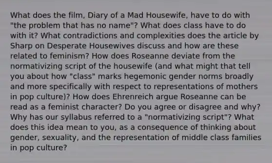 What does the film, Diary of a Mad Housewife, have to do with "the problem that has no name"? What does class have to do with it? What contradictions and complexities does the article by Sharp on Desperate Housewives discuss and how are these related to feminism? How does Roseanne deviate from the normativizing script of the housewife (and what might that tell you about how "class" marks hegemonic gender norms broadly and more specifically with respect to representations of mothers in pop culture)? How does Ehrenreich argue Roseanne can be read as a feminist character? Do you agree or disagree and why? Why has our syllabus referred to a "normativizing script"? What does this idea mean to you, as a consequence of thinking about gender, sexuality, and the representation of middle class families in pop culture?