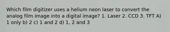 Which film digitizer uses a helium neon laser to convert the analog film image into a digital image? 1. Laser 2. CCD 3. TFT A) 1 only b) 2 c) 1 and 2 d) 1, 2 and 3