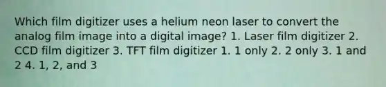 Which film digitizer uses a helium neon laser to convert the analog film image into a digital image? 1. Laser film digitizer 2. CCD film digitizer 3. TFT film digitizer 1. 1 only 2. 2 only 3. 1 and 2 4. 1, 2, and 3