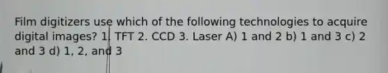 Film digitizers use which of the following technologies to acquire digital images? 1. TFT 2. CCD 3. Laser A) 1 and 2 b) 1 and 3 c) 2 and 3 d) 1, 2, and 3