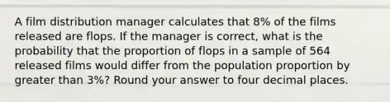 A film distribution manager calculates that 8% of the films released are flops. If the manager is correct, what is the probability that the proportion of flops in a sample of 564 released films would differ from the population proportion by greater than 3%? Round your answer to four decimal places.