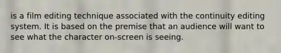 is a film editing technique associated with the continuity editing system. It is based on the premise that an audience will want to see what the character on-screen is seeing.