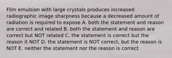 Film emulsion with large crystals produces increased radiographic image sharpness because a decreased amount of radiation is required to expose A. both the statement and reason are correct and related B. both the statement and reason are correct but NOT related C. the statement is correct but the reason it NOT D. the statement is NOT correct, but the reason is NOT E. neither the statement nor the reason is correct