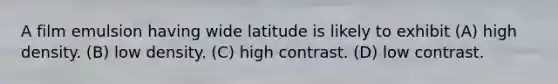 A film emulsion having wide latitude is likely to exhibit (A) high density. (B) low density. (C) high contrast. (D) low contrast.