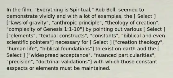 In the film, "Everything is Spiritual," Rob Bell, seemed to demonstrate vividly and with a lot of examples, the [ Select ] ["laws of gravity", "anthropic principle", "theology of creation", "complexity of Genesis 1:1-10"] by pointing out various [ Select ] ["elements", "textual constructs", "constants", "biblical and even scientific pointers"] necessary for [ Select ] ["creation theology", "human life", "biblical foundations"] to exist on earth and the [ Select ] ["widespread acceptance", "nuanced particularities", "precision", "doctrinal validations"] with which those constant asspects or elements must be maintained.