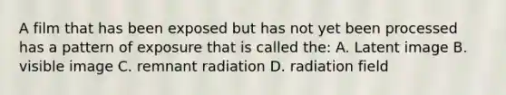 A film that has been exposed but has not yet been processed has a pattern of exposure that is called the: A. Latent image B. visible image C. remnant radiation D. radiation field