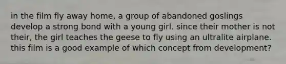 in the film fly away home, a group of abandoned goslings develop a strong bond with a young girl. since their mother is not their, the girl teaches the geese to fly using an ultralite airplane. this film is a good example of which concept from development?