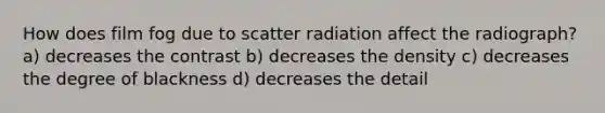 How does film fog due to scatter radiation affect the radiograph? a) decreases the contrast b) decreases the density c) decreases the degree of blackness d) decreases the detail