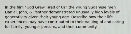 In the film "God Grew Tired of Us" the young Sudanese men Daniel, John, & Panther demonstrated unusually high levels of generativity given their young age. Describe how their life experiences may have contributed to their valuing of and caring for family, younger persons, and their community.