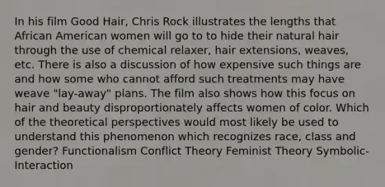 In his film Good Hair, Chris Rock illustrates the lengths that African American women will go to to hide their natural hair through the use of chemical relaxer, hair extensions, weaves, etc. There is also a discussion of how expensive such things are and how some who cannot afford such treatments may have weave "lay-away" plans. The film also shows how this focus on hair and beauty disproportionately affects women of color. Which of the theoretical perspectives would most likely be used to understand this phenomenon which recognizes race, class and gender? Functionalism Conflict Theory Feminist Theory Symbolic-Interaction