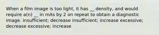 When a film image is too light, it has __ density, and would require a(n) __ in mAs by 2 on repeat to obtain a diagnostic image. insufficient; decrease insufficient; increase excessive; decrease excessive; increase