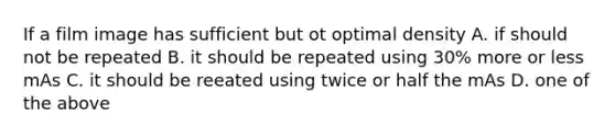 If a film image has sufficient but ot optimal density A. if should not be repeated B. it should be repeated using 30% more or less mAs C. it should be reeated using twice or half the mAs D. one of the above