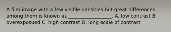 A film image with a few visible densities but great differences among them is known as __________________. A. low contrast B. overexposued C. high contrast D. long-scale of contrast