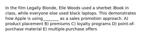 In the film Legally Blonde, Elle Woods used a sherbet iBook in class, while everyone else used black laptops. This demonstrates how Apple is using________ as a sales promotion approach. A) product placement B) premiums C) loyalty programs D) point-of-purchase material E) multiple-purchase offers