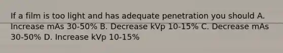 If a film is too light and has adequate penetration you should A. Increase mAs 30-50% B. Decrease kVp 10-15% C. Decrease mAs 30-50% D. Increase kVp 10-15%