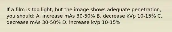 If a film is too light, but the image shows adequate penetration, you should: A. increase mAs 30-50% B. decrease kVp 10-15% C. decrease mAs 30-50% D. increase kVp 10-15%