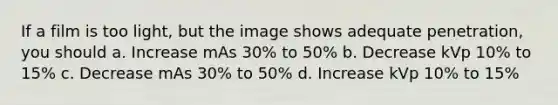 If a film is too light, but the image shows adequate penetration, you should a. Increase mAs 30% to 50% b. Decrease kVp 10% to 15% c. Decrease mAs 30% to 50% d. Increase kVp 10% to 15%