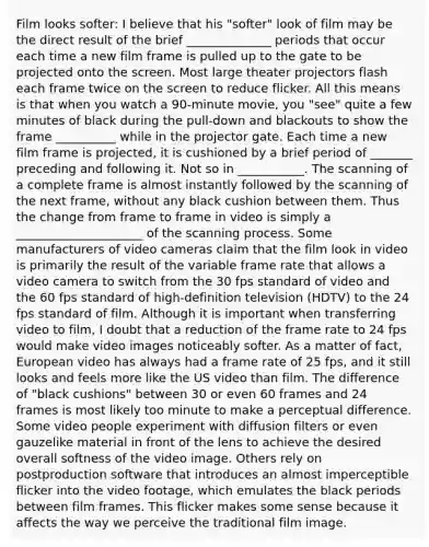 Film looks softer: I believe that his "softer" look of film may be the direct result of the brief ______________ periods that occur each time a new film frame is pulled up to the gate to be projected onto the screen. Most large theater projectors flash each frame twice on the screen to reduce flicker. All this means is that when you watch a 90-minute movie, you "see" quite a few minutes of black during the pull-down and blackouts to show the frame __________ while in the projector gate. Each time a new film frame is projected, it is cushioned by a brief period of _______ preceding and following it. Not so in ___________. The scanning of a complete frame is almost instantly followed by the scanning of the next frame, without any black cushion between them. Thus the change from frame to frame in video is simply a _____________________ of the scanning process. Some manufacturers of video cameras claim that the film look in video is primarily the result of the variable frame rate that allows a video camera to switch from the 30 fps standard of video and the 60 fps standard of high-definition television (HDTV) to the 24 fps standard of film. Although it is important when transferring video to film, I doubt that a reduction of the frame rate to 24 fps would make video images noticeably softer. As a matter of fact, European video has always had a frame rate of 25 fps, and it still looks and feels more like the US video than film. The difference of "black cushions" between 30 or even 60 frames and 24 frames is most likely too minute to make a perceptual difference. Some video people experiment with diffusion filters or even gauzelike material in front of the lens to achieve the desired overall softness of the video image. Others rely on postproduction software that introduces an almost imperceptible flicker into the video footage, which emulates the black periods between film frames. This flicker makes some sense because it affects the way we perceive the traditional film image.