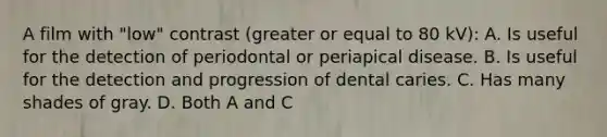 A film with "low" contrast (greater or equal to 80 kV): A. Is useful for the detection of periodontal or periapical disease. B. Is useful for the detection and progression of dental caries. C. Has many shades of gray. D. Both A and C