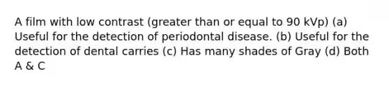 A film with low contrast (greater than or equal to 90 kVp) (a) Useful for the detection of periodontal disease. (b) Useful for the detection of dental carries (c) Has many shades of Gray (d) Both A & C