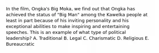 In the film, Ongka's Big Moka, we find out that Ongka has achieved the status of "Big Man" among the Kawelka people at least in part because of his inviting personality and his exceptional abilities to make inspiring and entertaining speeches. This is an example of what type of political leadership? A. Traditional B. Legal C. Charismatic D. Religious E. Bureaucratic