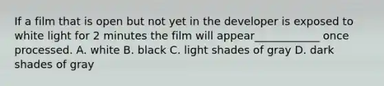 If a film that is open but not yet in the developer is exposed to white light for 2 minutes the film will appear____________ once processed. A. white B. black C. light shades of gray D. dark shades of gray