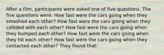 After a film, participants were asked one of five questions. The five questions were: How fast were the cars going when they smashed each other? How fast were the cars going when they collided with each other? How fast were the cars going when they bumped each other? How fast were the cars going when they hit each other? How fast were the cars going when they contacted each other? They found that: