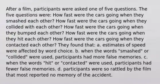 After a film, participants were asked one of five questions. The five questions were: How fast were the cars going when they smashed each other? How fast were the cars going when they collided with each other? How fast were the cars going when they bumped each other? How fast were the cars going when they hit each other? How fast were the cars going when they contacted each other? They found that: a. estimates of speed were affected by word choice. b. when the words "smashed" or "collided" were used, participants had more false memories. c. when the words "hit" or "contacted" were used, participants had fewer false memories. d. participants were so rattled by the film that most reported no memory of the accident.