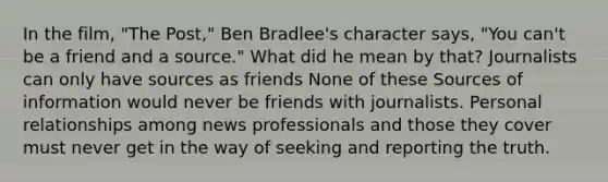 In the film, "The Post," Ben Bradlee's character says, "You can't be a friend and a source." What did he mean by that? Journalists can only have sources as friends None of these Sources of information would never be friends with journalists. Personal relationships among news professionals and those they cover must never get in the way of seeking and reporting the truth.