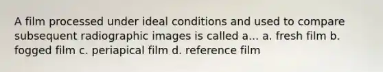 A film processed under ideal conditions and used to compare subsequent radiographic images is called a... a. fresh film b. fogged film c. periapical film d. reference film