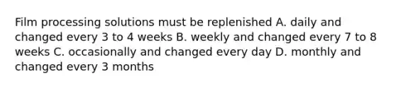 Film processing solutions must be replenished A. daily and changed every 3 to 4 weeks B. weekly and changed every 7 to 8 weeks C. occasionally and changed every day D. monthly and changed every 3 months