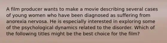 A film producer wants to make a movie describing several cases of young women who have been diagnosed as suffering from anorexia nervosa. He is especially interested in exploring some of the psychological dynamics related to the disorder. Which of the following titles might be the best choice for the film?