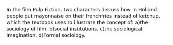 In the film Pulp Fiction, two characters discuss how in Holland people put mayonnaise on their frenchfries instead of ketchup, which the textbook uses to illustrate the concept of: a)the sociology of film. b)social institutions. c)the sociological imagination. d)Formal sociology.